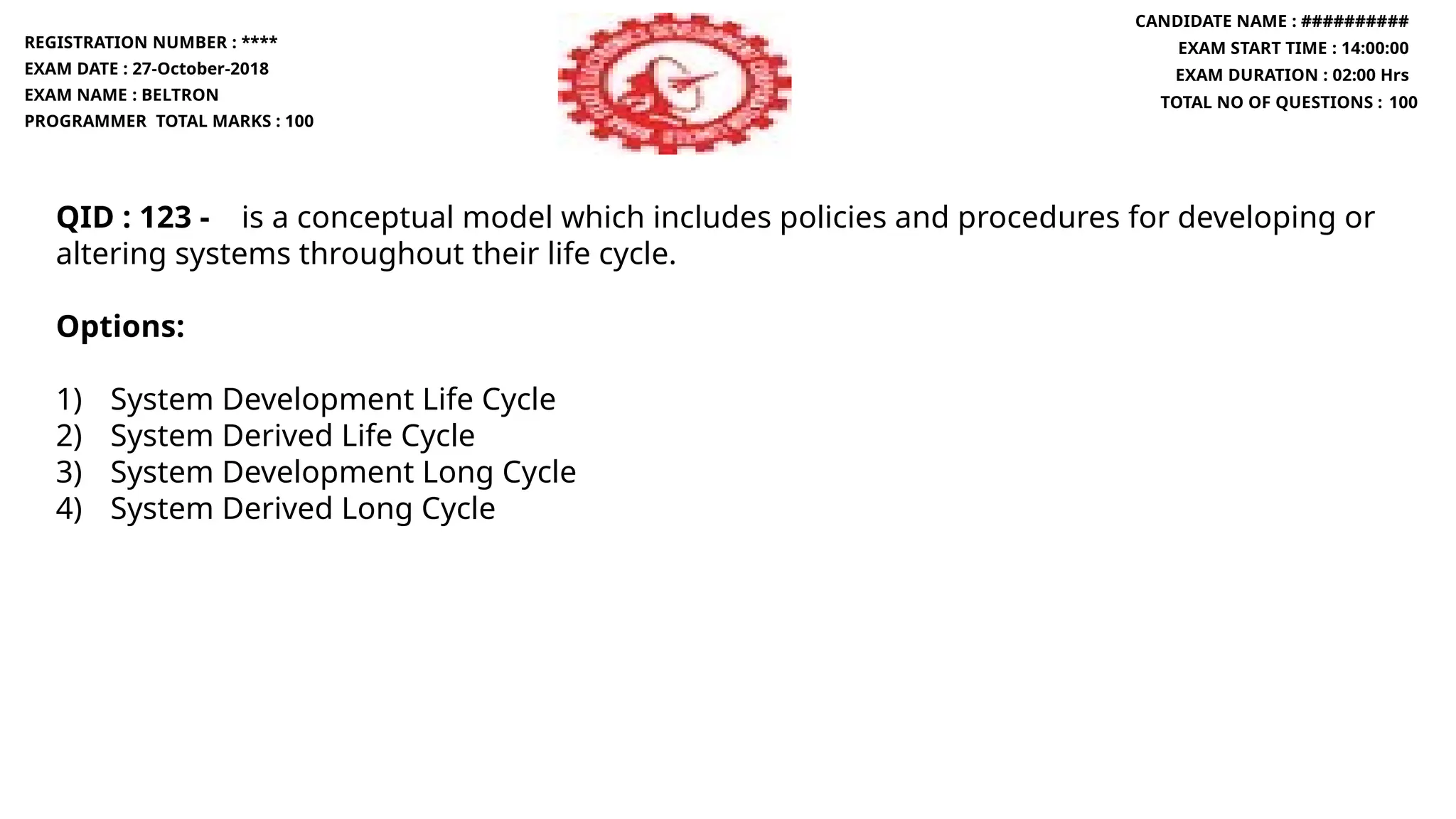 QID : 123 - is a conceptual model which includes policies and procedures for developing or
altering systems throughout their life cycle.
Options:
1) System Development Life Cycle
2) System Derived Life Cycle
3) System Development Long Cycle
4) System Derived Long Cycle
REGISTRATION NUMBER : ****
EXAM DATE : 27-October-2018
EXAM NAME : BELTRON
PROGRAMMER TOTAL MARKS : 100
CANDIDATE NAME : ##########
EXAM START TIME : 14:00:00
EXAM DURATION : 02:00 Hrs
TOTAL NO OF QUESTIONS : 100
 