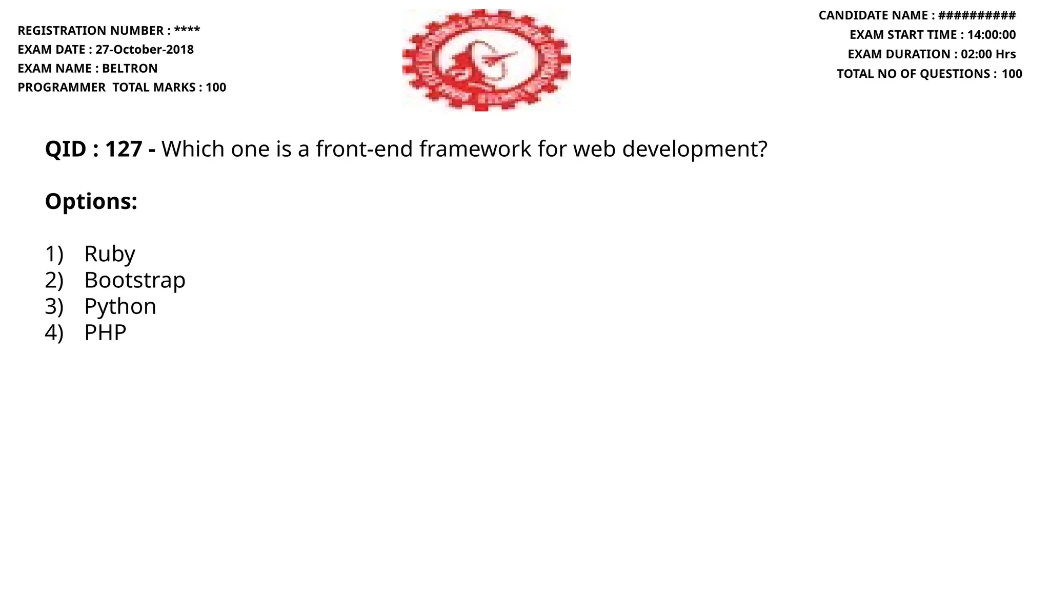 QID : 127 - Which one is a front-end framework for web development?
Options:
1) Ruby
2) Bootstrap
3) Python
4) PHP
REGISTRATION NUMBER : ****
EXAM DATE : 27-October-2018
EXAM NAME : BELTRON
PROGRAMMER TOTAL MARKS : 100
CANDIDATE NAME : ##########
EXAM START TIME : 14:00:00
EXAM DURATION : 02:00 Hrs
TOTAL NO OF QUESTIONS : 100
 