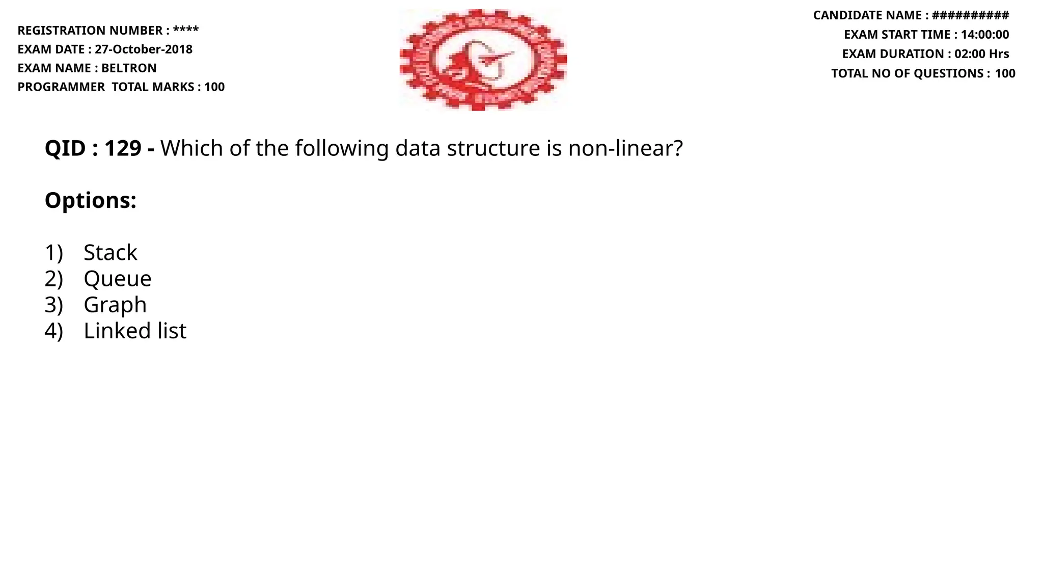 QID : 129 - Which of the following data structure is non-linear?
Options:
1) Stack
2) Queue
3) Graph
4) Linked list
REGISTRATION NUMBER : ****
EXAM DATE : 27-October-2018
EXAM NAME : BELTRON
PROGRAMMER TOTAL MARKS : 100
CANDIDATE NAME : ##########
EXAM START TIME : 14:00:00
EXAM DURATION : 02:00 Hrs
TOTAL NO OF QUESTIONS : 100
 