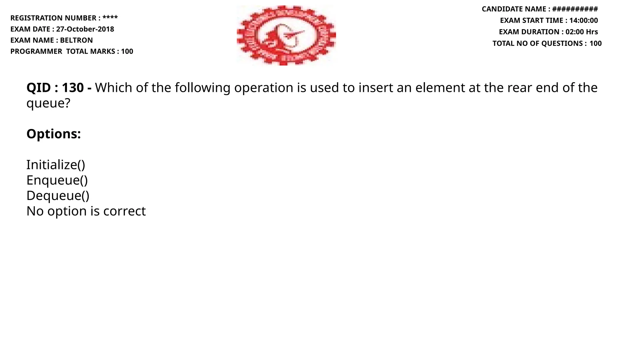 QID : 130 - Which of the following operation is used to insert an element at the rear end of the
queue?
Options:
Initialize()
Enqueue()
Dequeue()
No option is correct
REGISTRATION NUMBER : ****
EXAM DATE : 27-October-2018
EXAM NAME : BELTRON
PROGRAMMER TOTAL MARKS : 100
CANDIDATE NAME : ##########
EXAM START TIME : 14:00:00
EXAM DURATION : 02:00 Hrs
TOTAL NO OF QUESTIONS : 100
 