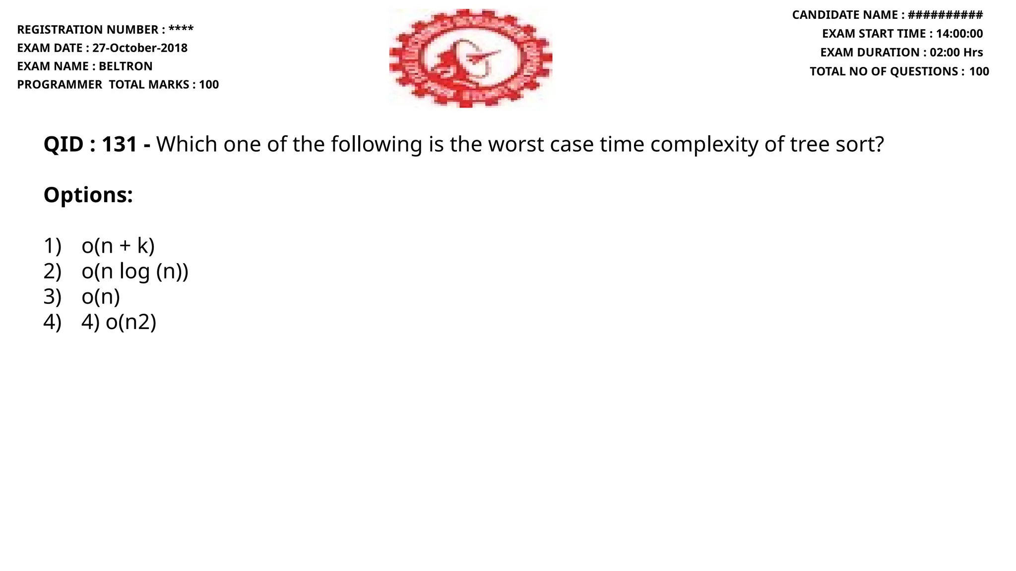 QID : 131 - Which one of the following is the worst case time complexity of tree sort?
Options:
1) o(n + k)
2) o(n log (n))
3) o(n)
4) 4) o(n2)
REGISTRATION NUMBER : ****
EXAM DATE : 27-October-2018
EXAM NAME : BELTRON
PROGRAMMER TOTAL MARKS : 100
CANDIDATE NAME : ##########
EXAM START TIME : 14:00:00
EXAM DURATION : 02:00 Hrs
TOTAL NO OF QUESTIONS : 100
 