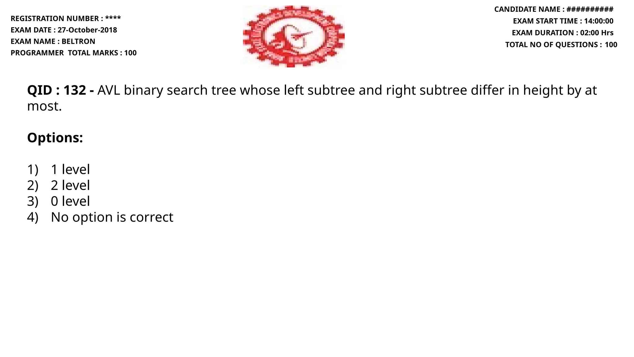 QID : 132 - AVL binary search tree whose left subtree and right subtree differ in height by at
most.
Options:
1) 1 level
2) 2 level
3) 0 level
4) No option is correct
REGISTRATION NUMBER : ****
EXAM DATE : 27-October-2018
EXAM NAME : BELTRON
PROGRAMMER TOTAL MARKS : 100
CANDIDATE NAME : ##########
EXAM START TIME : 14:00:00
EXAM DURATION : 02:00 Hrs
TOTAL NO OF QUESTIONS : 100
 