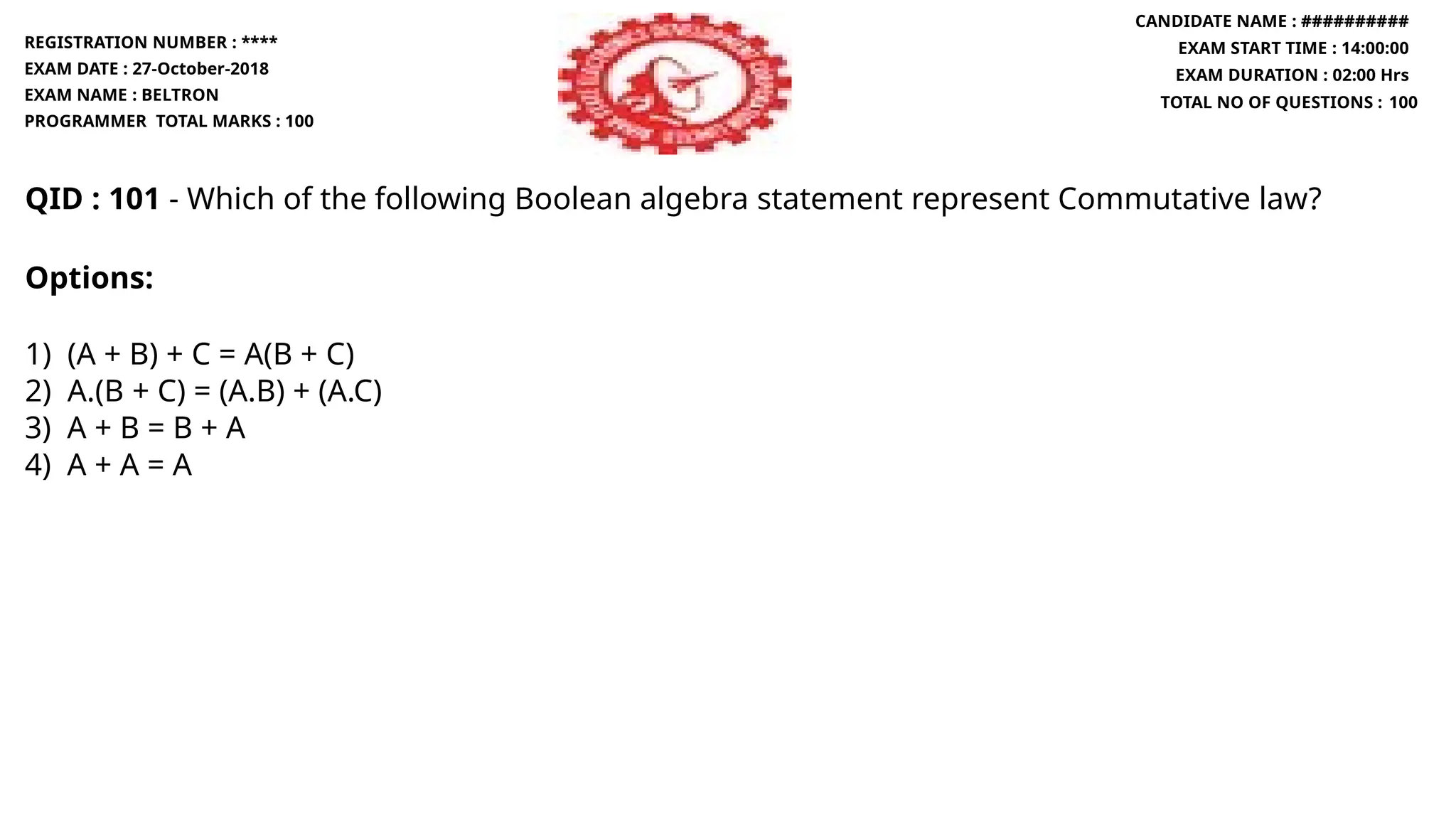 QID : 101 - Which of the following Boolean algebra statement represent Commutative law?
Options:
1) (A + B) + C = A(B + C)
2) A.(B + C) = (A.B) + (A.C)
3) A + B = B + A
4) A + A = A
REGISTRATION NUMBER : ****
EXAM DATE : 27-October-2018
EXAM NAME : BELTRON
PROGRAMMER TOTAL MARKS : 100
CANDIDATE NAME : ##########
EXAM START TIME : 14:00:00
EXAM DURATION : 02:00 Hrs
TOTAL NO OF QUESTIONS : 100
 