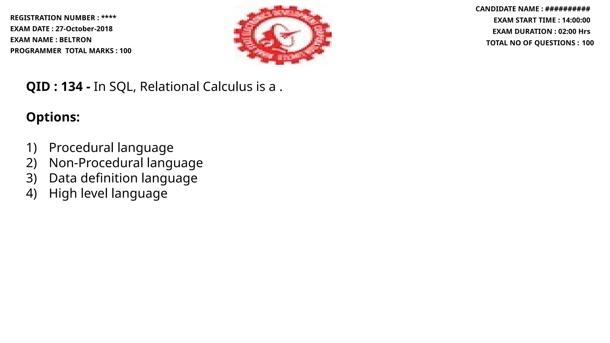 QID : 134 - In SQL, Relational Calculus is a .
Options:
1) Procedural language
2) Non-Procedural language
3) Data definition language
4) High level language
REGISTRATION NUMBER : ****
EXAM DATE : 27-October-2018
EXAM NAME : BELTRON
PROGRAMMER TOTAL MARKS : 100
CANDIDATE NAME : ##########
EXAM START TIME : 14:00:00
EXAM DURATION : 02:00 Hrs
TOTAL NO OF QUESTIONS : 100
 