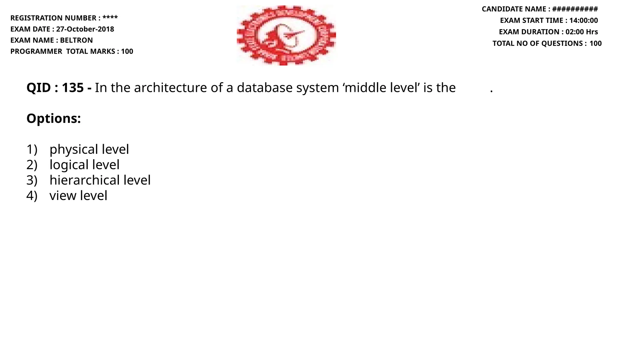 QID : 135 - In the architecture of a database system ‘middle level’ is the .
Options:
1) physical level
2) logical level
3) hierarchical level
4) view level
REGISTRATION NUMBER : ****
EXAM DATE : 27-October-2018
EXAM NAME : BELTRON
PROGRAMMER TOTAL MARKS : 100
CANDIDATE NAME : ##########
EXAM START TIME : 14:00:00
EXAM DURATION : 02:00 Hrs
TOTAL NO OF QUESTIONS : 100
 
