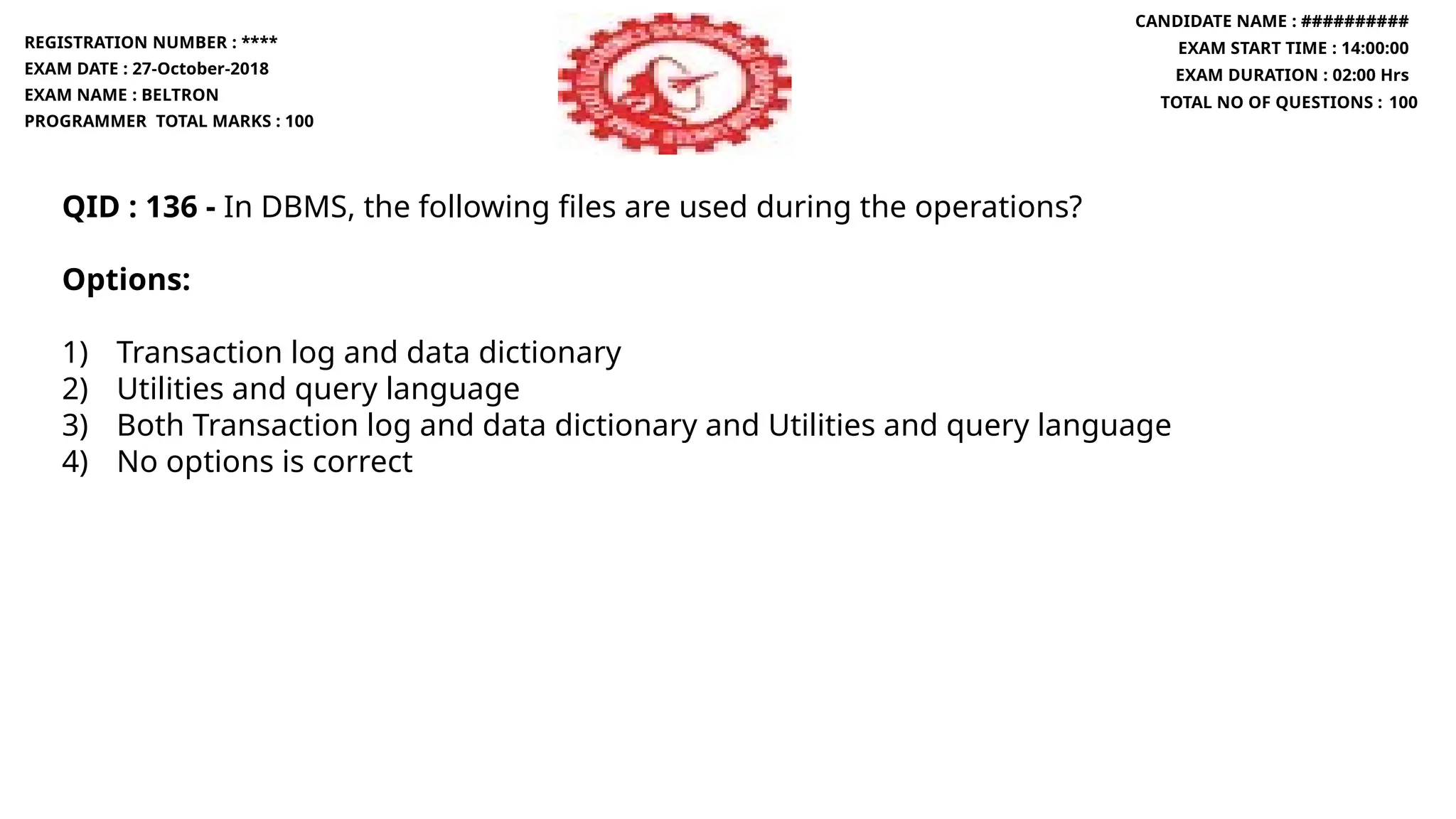 QID : 136 - In DBMS, the following files are used during the operations?
Options:
1) Transaction log and data dictionary
2) Utilities and query language
3) Both Transaction log and data dictionary and Utilities and query language
4) No options is correct
REGISTRATION NUMBER : ****
EXAM DATE : 27-October-2018
EXAM NAME : BELTRON
PROGRAMMER TOTAL MARKS : 100
CANDIDATE NAME : ##########
EXAM START TIME : 14:00:00
EXAM DURATION : 02:00 Hrs
TOTAL NO OF QUESTIONS : 100
 