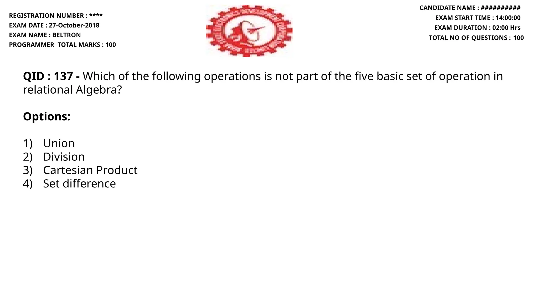 QID : 137 - Which of the following operations is not part of the five basic set of operation in
relational Algebra?
Options:
1) Union
2) Division
3) Cartesian Product
4) Set difference
REGISTRATION NUMBER : ****
EXAM DATE : 27-October-2018
EXAM NAME : BELTRON
PROGRAMMER TOTAL MARKS : 100
CANDIDATE NAME : ##########
EXAM START TIME : 14:00:00
EXAM DURATION : 02:00 Hrs
TOTAL NO OF QUESTIONS : 100
 