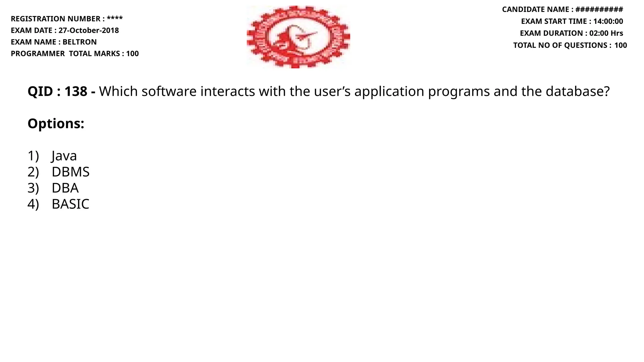 QID : 138 - Which software interacts with the user’s application programs and the database?
Options:
1) Java
2) DBMS
3) DBA
4) BASIC
REGISTRATION NUMBER : ****
EXAM DATE : 27-October-2018
EXAM NAME : BELTRON
PROGRAMMER TOTAL MARKS : 100
CANDIDATE NAME : ##########
EXAM START TIME : 14:00:00
EXAM DURATION : 02:00 Hrs
TOTAL NO OF QUESTIONS : 100
 