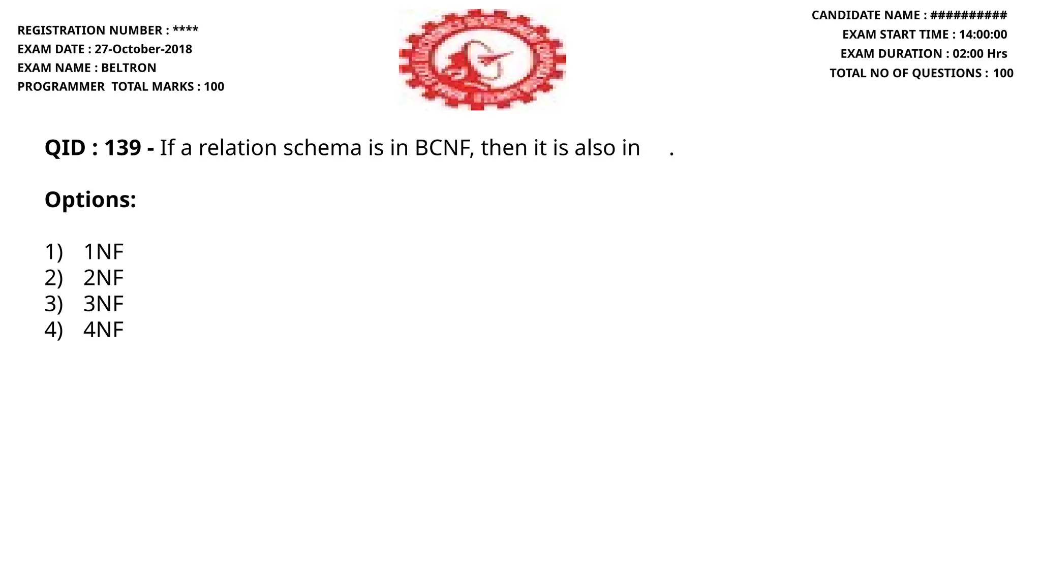 QID : 139 - If a relation schema is in BCNF, then it is also in .
Options:
1) 1NF
2) 2NF
3) 3NF
4) 4NF
REGISTRATION NUMBER : ****
EXAM DATE : 27-October-2018
EXAM NAME : BELTRON
PROGRAMMER TOTAL MARKS : 100
CANDIDATE NAME : ##########
EXAM START TIME : 14:00:00
EXAM DURATION : 02:00 Hrs
TOTAL NO OF QUESTIONS : 100
 