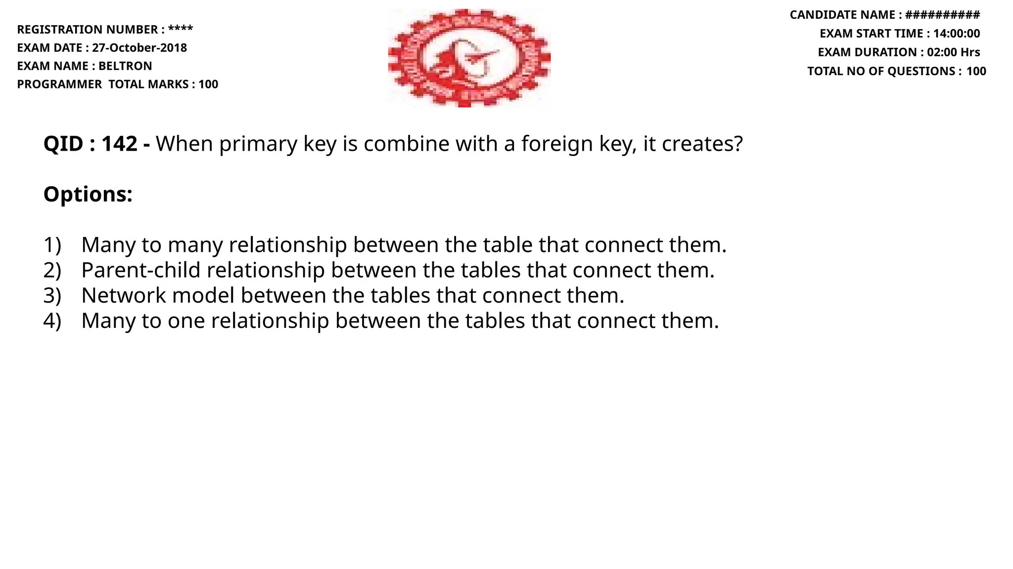 QID : 142 - When primary key is combine with a foreign key, it creates?
Options:
1) Many to many relationship between the table that connect them.
2) Parent-child relationship between the tables that connect them.
3) Network model between the tables that connect them.
4) Many to one relationship between the tables that connect them.
REGISTRATION NUMBER : ****
EXAM DATE : 27-October-2018
EXAM NAME : BELTRON
PROGRAMMER TOTAL MARKS : 100
CANDIDATE NAME : ##########
EXAM START TIME : 14:00:00
EXAM DURATION : 02:00 Hrs
TOTAL NO OF QUESTIONS : 100
 