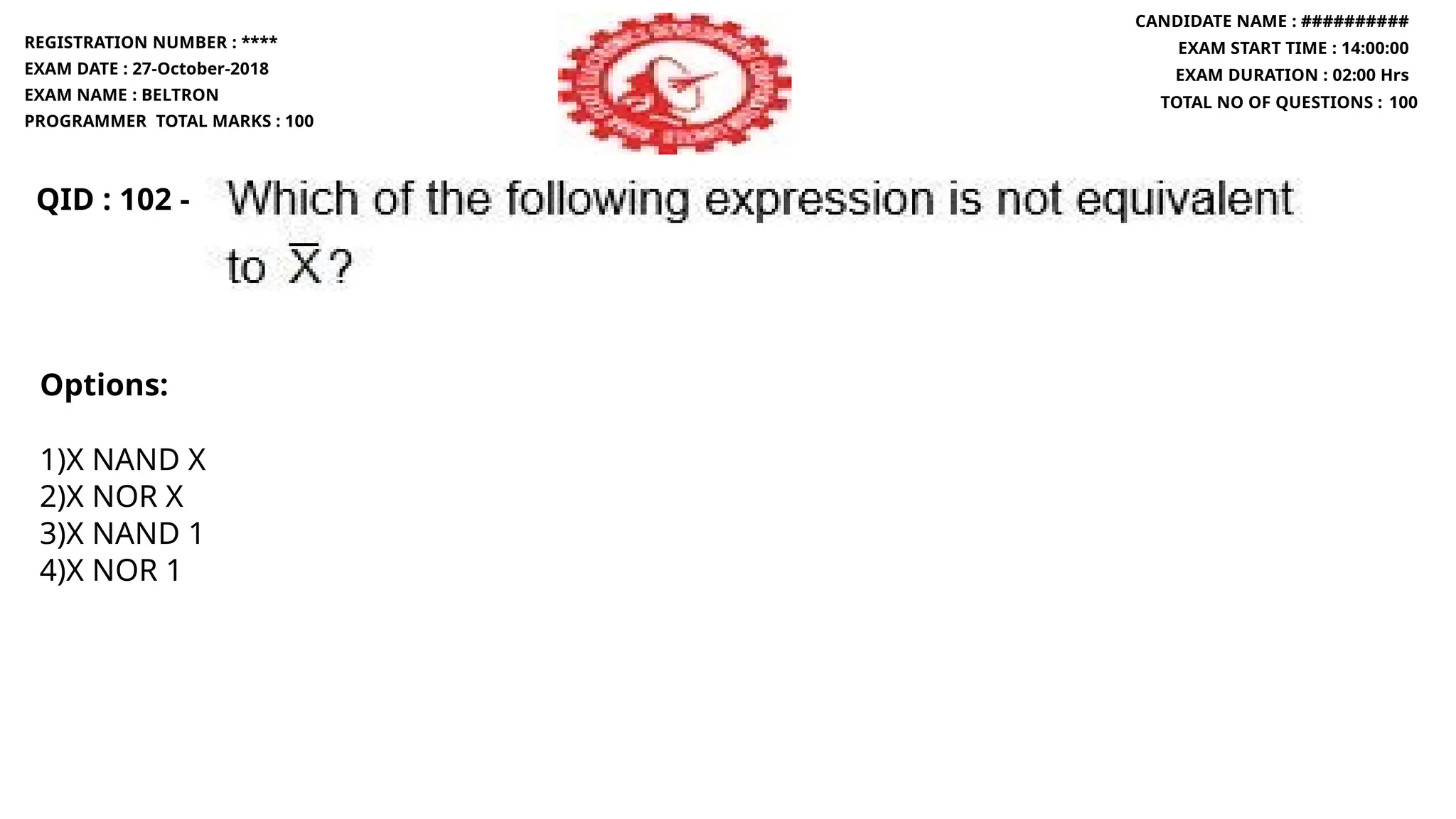 QID : 102 -
Options:
1)X NAND X
2)X NOR X
3)X NAND 1
4)X NOR 1
REGISTRATION NUMBER : ****
EXAM DATE : 27-October-2018
EXAM NAME : BELTRON
PROGRAMMER TOTAL MARKS : 100
CANDIDATE NAME : ##########
EXAM START TIME : 14:00:00
EXAM DURATION : 02:00 Hrs
TOTAL NO OF QUESTIONS : 100
 
