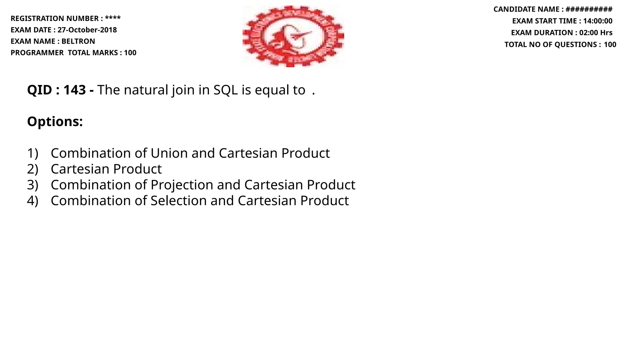 QID : 143 - The natural join in SQL is equal to .
Options:
1) Combination of Union and Cartesian Product
2) Cartesian Product
3) Combination of Projection and Cartesian Product
4) Combination of Selection and Cartesian Product
REGISTRATION NUMBER : ****
EXAM DATE : 27-October-2018
EXAM NAME : BELTRON
PROGRAMMER TOTAL MARKS : 100
CANDIDATE NAME : ##########
EXAM START TIME : 14:00:00
EXAM DURATION : 02:00 Hrs
TOTAL NO OF QUESTIONS : 100
 