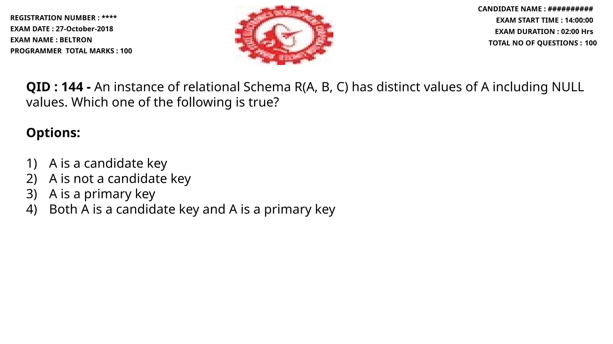 QID : 144 - An instance of relational Schema R(A, B, C) has distinct values of A including NULL
values. Which one of the following is true?
Options:
1) A is a candidate key
2) A is not a candidate key
3) A is a primary key
4) Both A is a candidate key and A is a primary key
REGISTRATION NUMBER : ****
EXAM DATE : 27-October-2018
EXAM NAME : BELTRON
PROGRAMMER TOTAL MARKS : 100
CANDIDATE NAME : ##########
EXAM START TIME : 14:00:00
EXAM DURATION : 02:00 Hrs
TOTAL NO OF QUESTIONS : 100
 