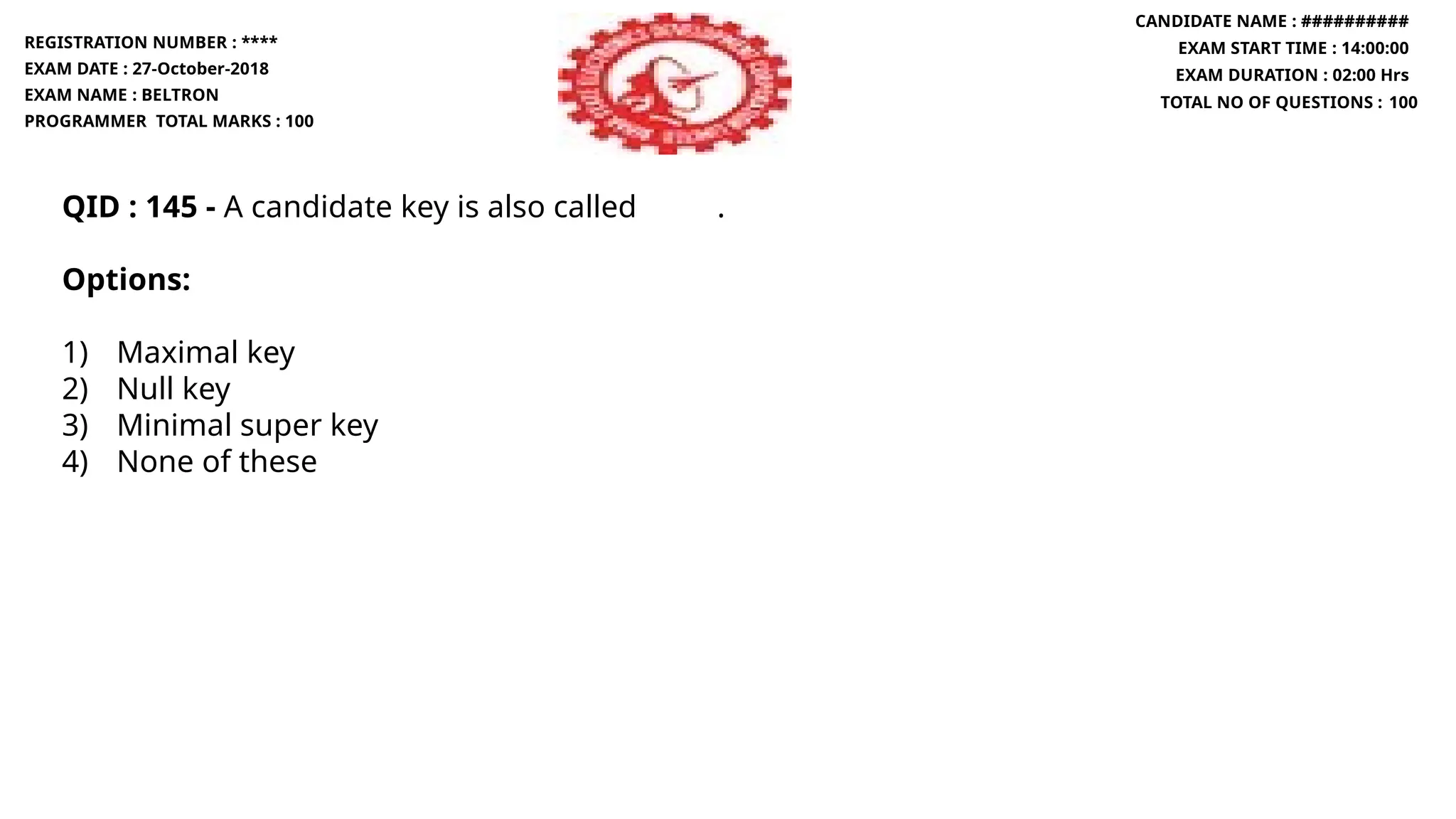 QID : 145 - A candidate key is also called .
Options:
1) Maximal key
2) Null key
3) Minimal super key
4) None of these
REGISTRATION NUMBER : ****
EXAM DATE : 27-October-2018
EXAM NAME : BELTRON
PROGRAMMER TOTAL MARKS : 100
CANDIDATE NAME : ##########
EXAM START TIME : 14:00:00
EXAM DURATION : 02:00 Hrs
TOTAL NO OF QUESTIONS : 100
 