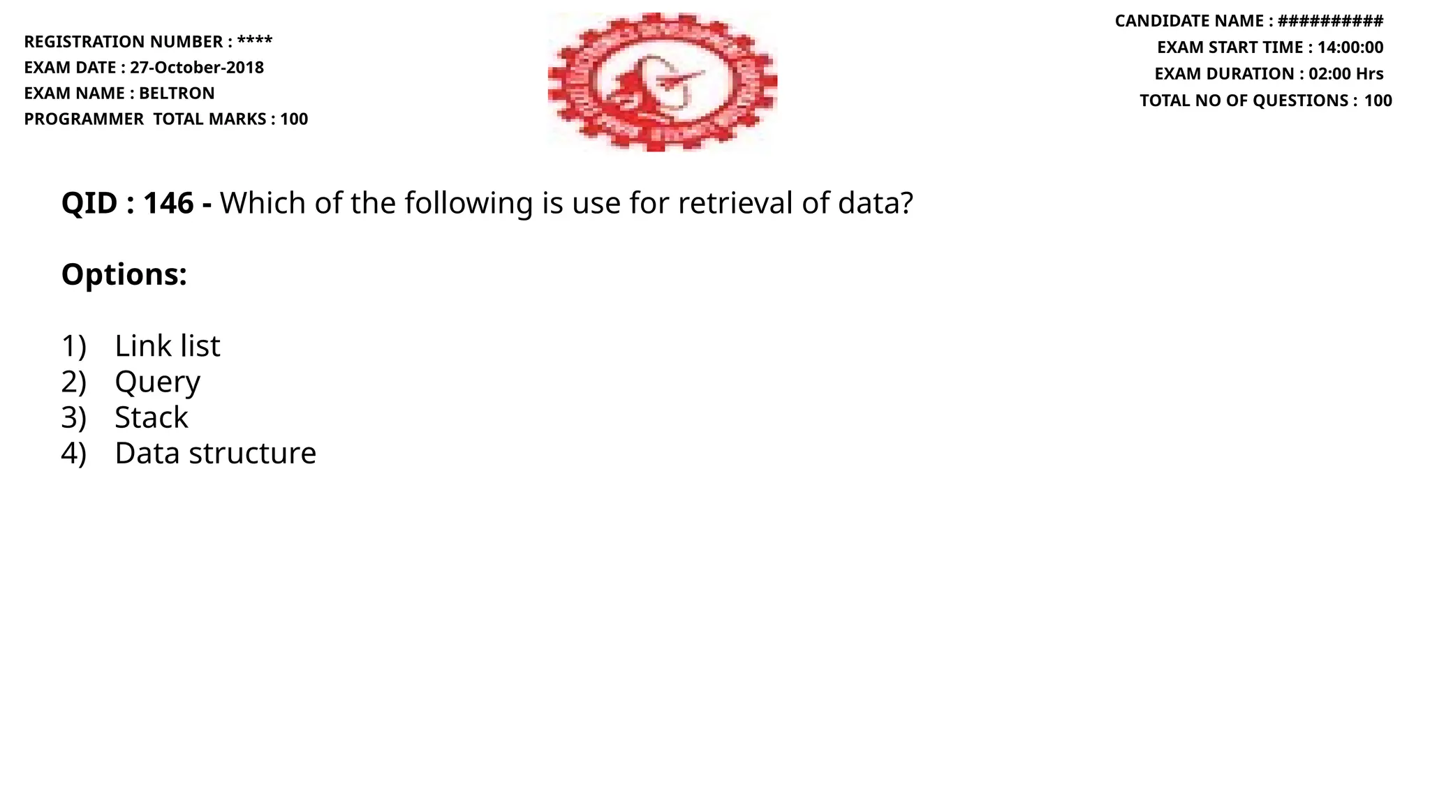 QID : 146 - Which of the following is use for retrieval of data?
Options:
1) Link list
2) Query
3) Stack
4) Data structure
REGISTRATION NUMBER : ****
EXAM DATE : 27-October-2018
EXAM NAME : BELTRON
PROGRAMMER TOTAL MARKS : 100
CANDIDATE NAME : ##########
EXAM START TIME : 14:00:00
EXAM DURATION : 02:00 Hrs
TOTAL NO OF QUESTIONS : 100
 