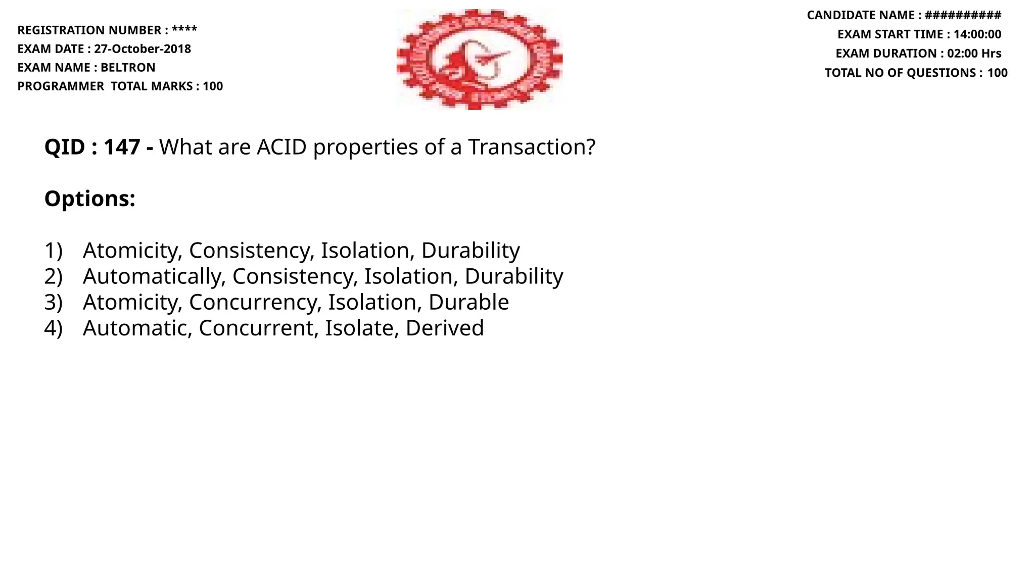 QID : 147 - What are ACID properties of a Transaction?
Options:
1) Atomicity, Consistency, Isolation, Durability
2) Automatically, Consistency, Isolation, Durability
3) Atomicity, Concurrency, Isolation, Durable
4) Automatic, Concurrent, Isolate, Derived
REGISTRATION NUMBER : ****
EXAM DATE : 27-October-2018
EXAM NAME : BELTRON
PROGRAMMER TOTAL MARKS : 100
CANDIDATE NAME : ##########
EXAM START TIME : 14:00:00
EXAM DURATION : 02:00 Hrs
TOTAL NO OF QUESTIONS : 100
 