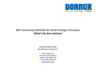  
 
 
Belt Tensioning Methods for Small Package Conveyors 
What’s the best solution? 
 
 
 
Industrial White Paper 
By: Michael A. Hosch, P.E. 
 
Dorner Mfg. Corp.   
975 Cottonwood Avenue  
Hartland, WI 53029 USA  
Phone: 800‐397‐8664 
www.Dorner.com 
 