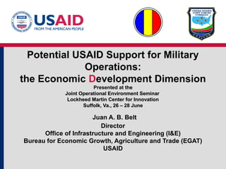 Potential USAID Support for Military
Operations:
the Economic Development Dimension
Presented at thethe
Joint Operational Environment SeminarJoint Operational Environment Seminar
Lockheed Martin Center for InnovationLockheed Martin Center for Innovation
Suffolk, Va., 26 – 28 JuneSuffolk, Va., 26 – 28 June
Juan A. B. Belt
Director
Office of Infrastructure and Engineering (I&E)
Bureau for Economic Growth, Agriculture and Trade (EGAT)
USAID
 