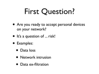 First Question?
• Are you ready to accept personal devices
   on your network?
• It’s a question of ... risk!
• Examples:
 • Data loss
 • Network intrusion
 • Data ex-ﬁltration
 