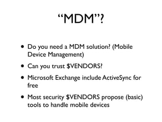 “MDM”?

• Do you need a MDM solution? (Mobile
  Device Management)
• Can you trust $VENDORS?
• Microsoft Exchange include ActiveSync for
  free
• Most security $VENDORS propose (basic)
  tools to handle mobile devices
 