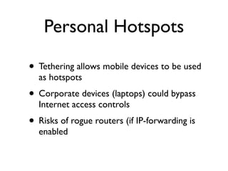 Personal Hotspots

• Tethering allows mobile devices to be used
  as hotspots
• Corporate devices (laptops) could bypass
  Internet access controls
• Risks of rogue routers (if IP-forwarding is
  enabled
 