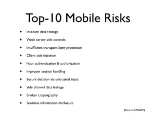 Top-10 Mobile Risks
•   Insecure data storage

•   Weak server side controls

•   Insufﬁcient transport layer protection

•   Client side injection

•   Poor authentication & authorization

•   Improper session handling

•   Secure decision via untrusted input

•   Side channel data leakage

•   Broken cryptography

•   Sensitive information disclosure
                                             (Source: OWASP)
 