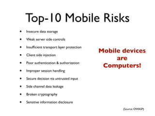 Top-10 Mobile Risks
•   Insecure data storage

•   Weak server side controls

•   Insufﬁcient transport layer protection
                                             Mobile devices
•   Client side injection
                                                  are
•   Poor authentication & authorization
                                              Computers!
•   Improper session handling

•   Secure decision via untrusted input

•   Side channel data leakage

•   Broken cryptography

•   Sensitive information disclosure
                                                    (Source: OWASP)
 
