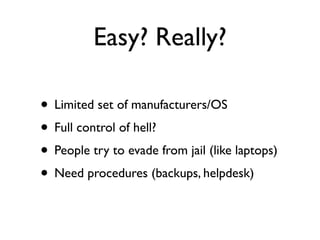 Easy? Really?

• Limited set of manufacturers/OS
• Full control of hell?
• People try to evade from jail (like laptops)
• Need procedures (backups, helpdesk)
 