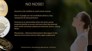 NO NOSE!
#VodkaAndCaviar @vodkabeluga #BelugaVodka #TOTC2019
Anosmia is the inability to smell certain aromas
One in 3 people can not smell Musk which is a key
component of many perfumes!
Parosmia is an abnormality where the brain cannot
properly identify an aroma and most often the detected
odor smells extremely unpleasant (chemical, faeces, rotting
flesh)
Phantosmia – olfactory hallucinations that appear in the
absence of an aroma and are often again unpleasant!
 