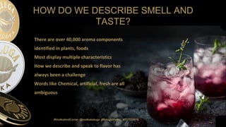 #VodkaAndCaviar @vodkabeluga #BelugaVodka #TOTC2019
HOW DO WE DESCRIBE SMELL AND
TASTE?
There are over 40,000 aroma components
identified in plants, foods
Most display multiple characteristics
How we describe and speak to flavor has
always been a challenge
Words like Chemical, artificial, fresh are all
ambiguous
#VodkaAndCaviar @vodkabeluga #BelugaVodka #TOTC2019
 