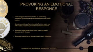 #VodkaAndCaviar @vodkabeluga #BelugaVodka #TOTC2019
PROVOKING AN EMOTIONAL
RESPONCE
• Aroma triggers a memory and/or an emotion by
activating the olfactory pathways leading to the limbic
system
• Neurotransmitters when released affect the brain and
influence our physical, mental and emotional states
• Strongest interconnections in the brain are made
between birth-10 years
• Strongest memories of aroma relate to early childhood
 