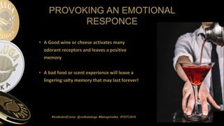 #VodkaAndCaviar @vodkabeluga #BelugaVodka #TOTC2019
PROVOKING AN EMOTIONAL
RESPONCE
• A Good wine or cheese activates many
odorant receptors and leaves a positive
memory
• A bad food or scent experience will leave a
lingering salty memory that may last forever!
 