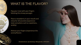 Peg your nose with your fingers
blocking the airway passages
Place a strawberry in your mouth and
chew for 10 seconds (experience
taste sensations such as sweetness,
acidity)
Release your fingers (experience the
aroma/flavor)
WHAT IS THE FLAVOR?
#VodkaAndCaviar @vodkabeluga #BelugaVodka #TOTC2019
 