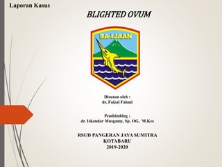 Laporan Kasus
BLIGHTED OVUM
Disusun oleh :
dr. Faizal Fahmi
Pembimbing :
dr. Iskandar Musgamy, Sp. OG, M.Kes
RSUD PANGERAN JAYA SUMITRA
KOTABARU
2019-2020
 