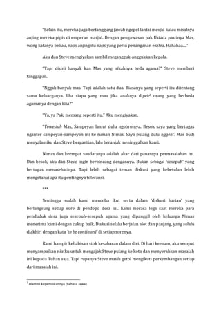“Selain itu, mereka juga bertanggung jawab ngepel lantai mesjid kalau misalnya anjing mereka pipis di emperan masjid. Dengan pengawasan pak Ustadz pastinya Mas, wong katanya beliau, najis anjing itu najis yang perlu penanganan ekstra. Hahahaa....” Aku dan Steve mengiyakan sambil megangguk-anggukkan kepala. “Tapi disini banyak kan Mas yang nikahnya beda agama?” Steve memberi tanggapan. 
“Nggak banyak mas. Tapi adalah satu dua. Biasanya yang seperti itu ditentang sama keluarganya. Lha siapa yang mau jika anaknya dipek2 orang yang berbeda agamanya dengan kita?” “Ya, ya Pak, memang seperti itu.” Aku mengiyakan. “Yoweslah Mas, Sampeyan lanjut dulu ngobrolnya. Besok saya yang bertugas nganter sampeyan-sampeyan ini ke rumah Nimas. Saya pulang dulu nggeh”. Mas budi menyalamiku dan Steve bergantian, lalu beranjak meninggalkan kami. Nimas dan keempat saudaranya adalah akar dari panasnya permasalahan ini. Dan besok, aku dan Steve ingin berbincang dengannya. Bukan sebagai ‘sesepuh’ yang bertugas menasehatinya. Tapi lebih sebagai teman diskusi yang kebetulan lebih mengetahui apa itu pentingnya toleransi. *** Seminggu sudah kami mencoba ikut serta dalam ‘diskusi harian’ yang berlangsung setiap sore di pendopo desa ini. Kami merasa lega saat mereka para penduduk desa juga sesepuh-sesepuh agama yang dipanggil oleh keluarga Nimas menerima kami dengan cukup baik. Diskusi selalu berjalan alot dan panjang, yang selalu diakhiri dengan kata ‘to be continued’ di setiap sorenya. Kami hampir kehabisan stok kesabaran dalam diri. Di hari keenam, aku sempat menyampaikan niatku untuk mengajak Steve pulang ke kota dan menyerahkan masalah ini kepada Tuhan saja. Tapi rupanya Steve masih getol mengikuti perkembangan setiap dari masalah ini. 
2 Diambil kepemilikannya (bahasa Jawa)  