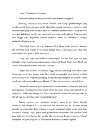 “Unik!” Celetuknya berkomentar. 
Diam-diam kekagumanku pada sosok Steve semakin menggebu. 
Memang, keputusasaanku bukan lantaran tidak adanya perkembangan yang bersifat positif. Perkembangan positif jelas telah nampak dari adanya sikap keempat saudara Nimas yang mulai melunak. Mereka —keempat saudara Nimas— telah bersedia mengakui kekeliruan mereka dan mau untuk meminta maaf padanya. Sekarang tugas kami tinggal satu; bagaimana caranya membuat Nimas bisa memaafkan keempat saudara lelakinya tersebut. 
“Baik Mbak Nimas, sekarang keempat kakak Mbak sudah mengakui kesahan dan meminta maaf kepada mbak Nimas dengan tulus. Sekarang apakah Mbak mau memaafkan kakak Mbak?” Steve menengahi. 
“Hanya jika saya diperbolehkan membongkar kuburan ayah saya, dan saya kuburkan beliau sesuai dengan agama yang beliau anut!” Jawab Nimas tegas. Masih saja terlihat jelas aura kekesalan dalam nada suaranya. 
“Begini Mbak Nimas, masalahnya hingga saat ini, mendiang ayah Mbak sudah dikuburkan sejak tiga minggu yang lalu. Untuk mengangkat jasad beliau kembali, dibutuhakan proses yang tidak gampang. Kita perlu mendatangkan pihak medis untuk membantu terlaksananya keinginan Mbak ini..” Salah satu pastor desa menjelaskan. 
“Saya tidak mau tahu. Ayah saya muslim, dan semua warga desa tahu. Jadi yang saya inginkan sekarang, kuburkan secara Islami, atau saya ajukan saja masalah ini ke pengadilan. Sudah tiga minggu saya hanya menghabiskan waktu di pendopo desa ini dan tak juga mendapatkan jalan yang saya inginkan.” 
Karena suasana terus memanas, akhirnya kakak tertua Nimas, Sunyoto menyerah dan mengatakan akan menuruti apa mau adiknya itu. Seketika setelah Sunyoto menyampaikan ketersediaannya untuk memanggil pihak medis esok hari, suasana di pendopo sangat gaduh. Berbagai komentar dilontarkan oleh penduduk desa yang hadir sore itu. Sebagian dari mereka ada yang senang dengan keputusan ‘sidang’, sedangkan sebagian yang lain tak kuasa untuk melontarkan umpatan pelan.  