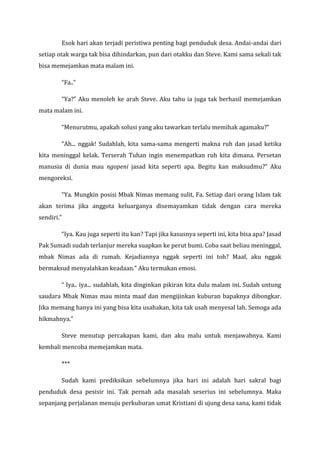 Esok hari akan terjadi peristiwa penting bagi penduduk desa. Andai-andai dari setiap otak warga tak bisa dihindarkan, pun dari otakku dan Steve. Kami sama sekali tak bisa memejamkan mata malam ini. 
“Fa..” 
“Ya?” Aku menoleh ke arah Steve. Aku tahu ia juga tak berhasil memejamkan mata malam ini. 
“Menurutmu, apakah solusi yang aku tawarkan terlalu memihak agamaku?” 
“Ah... nggak! Sudahlah, kita sama-sama mengerti makna ruh dan jasad ketika kita meninggal kelak. Terserah Tuhan ingin menempatkan ruh kita dimana. Persetan manusia di dunia mau ngopeni jasad kita seperti apa. Begitu kan maksudmu?” Aku mengoreksi. 
“Ya. Mungkin posisi Mbak Nimas memang sulit, Fa. Setiap dari orang Islam tak akan terima jika anggota keluarganya disemayamkan tidak dengan cara mereka sendiri.” 
“Iya. Kau juga seperti itu kan? Tapi jika kasusnya seperti ini, kita bisa apa? Jasad Pak Sumadi sudah terlanjur mereka suapkan ke perut bumi. Coba saat beliau meninggal, mbak Nimas ada di rumah. Kejadiannya nggak seperti ini toh? Maaf, aku nggak bermaksud menyalahkan keadaan.” Aku termakan emosi. 
“ Iya.. iya... sudahlah, kita dinginkan pikiran kita dulu malam ini. Sudah untung saudara Mbak Nimas mau minta maaf dan mengijinkan kuburan bapaknya dibongkar. Jika memang hanya ini yang bisa kita usahakan, kita tak usah menyesal lah. Semoga ada hikmahnya.” 
Steve menutup percakapan kami, dan aku malu untuk menjawabnya. Kami kembali mencoba memejamkan mata. 
*** 
Sudah kami prediksikan sebelumnya jika hari ini adalah hari sakral bagi penduduk desa pesisir ini. Tak pernah ada masalah seserius ini sebelumnya. Maka sepanjang perjalanan menuju perkuburan umat Kristiani di ujung desa sana, kami tidak  