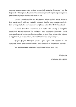 menemui satupun petani yang sedang mencangkul sawahnya. Semua dari mereka berjalan di belakang kami. Tujuan mereka sama dengan kami, ingin mengetahui proses pembongkaran yang akan dilaksanakan sesaat lagi. 
Rupanya kami tiba terlalu cepat. Pihak medis belum berada di tempat. Mungkin kena macet, celetuk salah satu penduduk setempat. Kami berharap-harap cemas. Bisik- bisik terdengar lirih. Dan aku baru menyadari jika aku tak melihat Mbak Nimas disini. 
26 menit kemudian arak-arakan para medis telah datang ke kompleks pemakaman. Karena telah disetujui oleh kedua belah pihak yang bersengketa, pihak medispun langsung bersiap membongkar makam tersebut. Baru sebatas lutut petugas menggali tanah, kami semua terkagetkan oleh teriakan seorang perempuan. 
“Jangan! Jangan dibongkar kuburan ayah! Ayah telah diterima di sisi Tuhannya!” Nimas berteriak sejadi-jadinya, lengkap dengan air mata bahagia di pipinya. 
Dan semua dari kami benr-benar tercekat dan terdiam tanpa kata. 
@fikritaniaa 
05 Oktober 2014, 22.00 