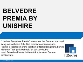 www.ft2acres.com
Cloud | Mobility| Analytics | RIMS
BELVEDRE
PREMIA BY
UNISHIRE
‘‘Unishire Belvedere Premia’’ welcomes the German standard 
living, an exclusive 3 &4 Bed premium condominiums.
Premia is located in prime location of North Bangalore, behind 
Manyata Tech park(Hebbal), on Jakkur double 
road. BelvederePremia is the art & science of German 
architecture.
 