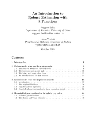 An Introduction to
Robust Estimation with
R Functions
Ruggero Bellio
Department of Statistics, University of Udine
ruggero.bellio@dss.uniud.it
Laura Ventura
Department of Statistics, University of Padova
ventura@stat.unipd.it
October 2005

Contents
1 Introduction
2 Estimation in scale and location models
2.1 The function mean for a trimmed mean .
2.2 The functions median and mad . . . . . .
2.3 The huber and hubers functions . . . .
2.4 An introduction to the rlm function . . .

2
.
.
.
.

.
.
.
.

.
.
.
.

.
.
.
.

.
.
.
.

.
.
.
.

.
.
.
.

.
.
.
.

.
.
.
.

.
.
.
.

7
. 8
. 10
. 12
. 14

3 Estimation in scale and regression models
3.1 M-estimators . . . . . . . . . . . . . . . . . . . . . . . .
3.2 The weighted likelihood . . . . . . . . . . . . . . . . . .
3.3 High breakdown regression . . . . . . . . . . . . . . . . .
3.4 Bounded-inﬂuence estimation in linear regression models

.
.
.
.

.
.
.
.

.
.
.
.

.
.
.
.

.
.
.
.

.
.
.
.

.
.
.
.

.
.
.
.

.
.
.
.

.
.
.
.

.
.
.
.

.
.
.
.

.
.
.
.

.
.
.
.

.
.
.
.

.
.
.
.

.
.
.
.

.
.
.
.

17
18
26
29
32

4 Bounded-inﬂuence estimation in logistic regression
44
4.1 Mallows-type estimation . . . . . . . . . . . . . . . . . . . . . . . . . . . . 45
4.2 The Bianco and Yohai estimator . . . . . . . . . . . . . . . . . . . . . . . . 46

 