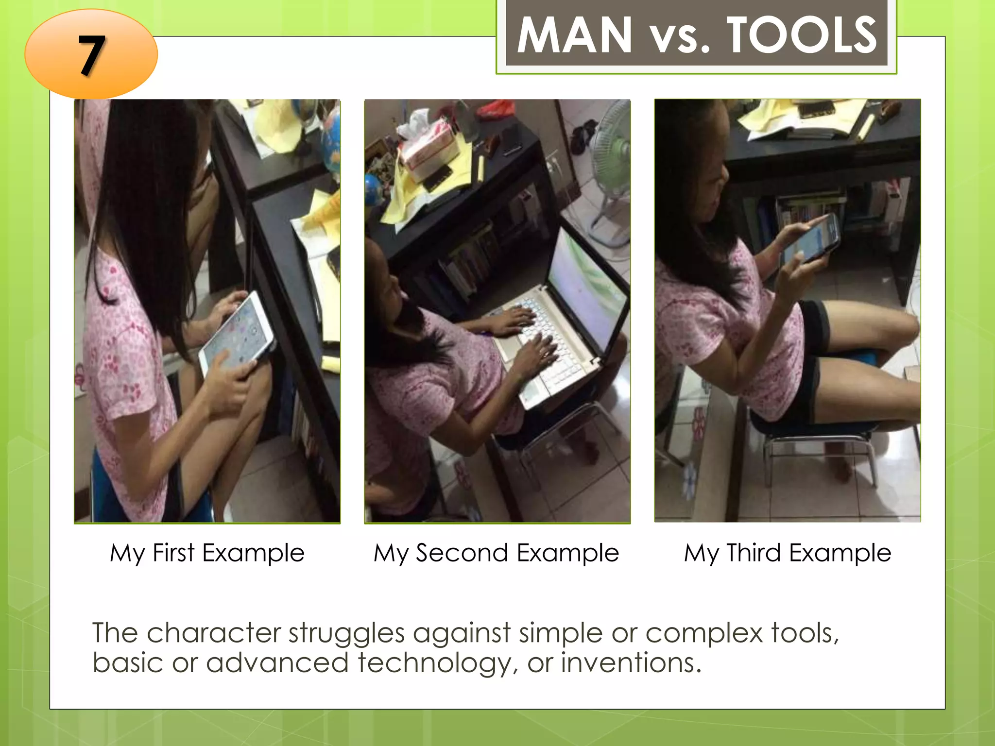 MAN vs. TOOLS
The character struggles against simple or complex tools,
basic or advanced technology, or inventions.
Insert a photo of
yourself that
exemplifies this type
of conflict. The
photo should be
clear, and should fit
and fill this space.
Insert a photo of
yourself that
exemplifies this type
of conflict. The
photo should be
clear, and should fit
and fill this space.
Insert a photo of
yourself that
exemplifies this type
of conflict. The
photo should be
clear, and should fit
and fill this space.
My First Example My Second Example My Third Example
7
 