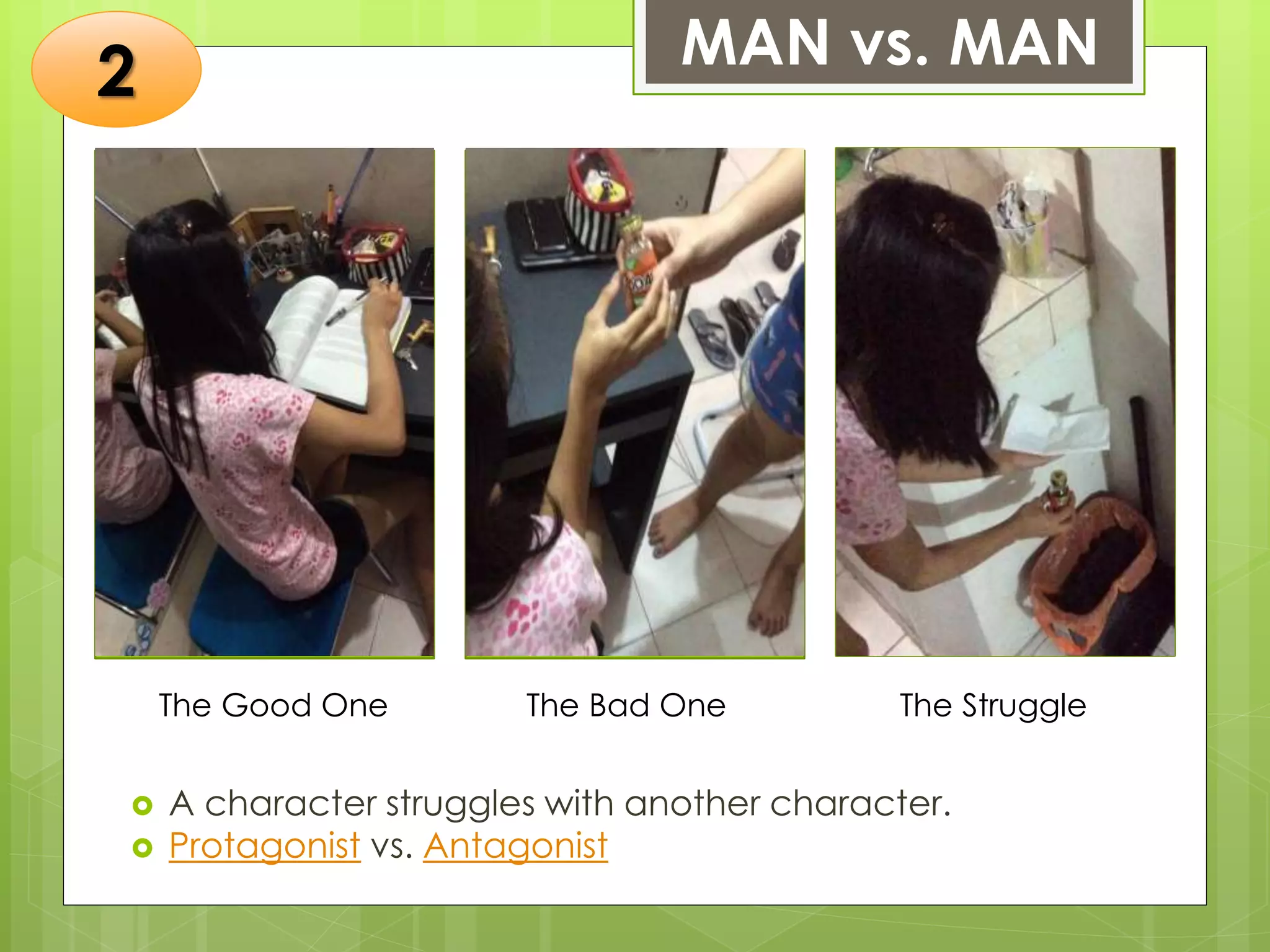 MAN vs. MAN
 A character struggles with another character.
 Protagonist vs. Antagonist
The Good One The Bad One The Struggle
Insert a photo of
yourself that
exemplifies this type
of conflict. The
photo should be a
close-up, clear, and
should fit and fill this
space.
Insert a photo of
yourself that
exemplifies this type
of conflict. The
photo should be a
close-up, clear, and
should fit and fill this
space.
Insert a photo of
yourself that
exemplifies this type
of conflict. The
photo should be a
close-up, clear, and
should fit and fill this
space.
2
 