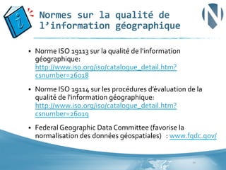 Normes	
  sur	
  la	
  qualité	
  de	
  
l’information	
  géographique	
  
§ 

Norme	
  ISO	
  19113	
  sur	
  la	
  qualité	
  de	
  l'information	
  
géographique:	
  
http://www.iso.org/iso/catalogue_detail.htm?
csnumber=26018	
  	
  

§ 

Norme	
  ISO	
  19114	
  sur	
  les	
  procédures	
  d’évaluation	
  de	
  la	
  	
  
qualité	
  de	
  l'information	
  géographique:	
  
http://www.iso.org/iso/catalogue_detail.htm?
csnumber=26019	
  	
  	
  	
  	
  	
  	
  	
  	
  	
  	
  	
  	
  	
  

§ 

Federal	
  Geographic	
  Data	
  Committee	
  (favorise	
  la	
  
normalisation	
  des	
  données	
  géospatiales)	
  	
  	
  :	
  www.fgdc.gov/	
  	
  

10	
  

 