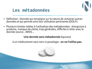 Les	
  métadonnées	
  
§ 

Déﬁnition	
  :	
  Donnée	
  qui	
  renseigne	
  sur	
  la	
  nature	
  de	
  certaines	
  autres	
  
données	
  et	
  qui	
  permet	
  ainsi	
  leur	
  utilisation	
  pertinente	
  (OQLF).	
  	
  

§ 

Plusieurs	
  limites	
  reliées	
  à	
  l’utilisation	
  des	
  métadonnées	
  :	
  énergivore	
  à	
  
produire,	
  manque	
  de	
  clarté,	
  trop	
  générales,	
  diﬃciles	
  à	
  relier	
  avec	
  la	
  
donnée	
  source…MAIS…	
  
Une	
  donnée	
  sans	
  métadonnée	
  équivaut	
  	
  
à	
  un	
  médicament	
  sans	
  nom	
  ni	
  posologie	
  :	
  on	
  ne	
  l’utilise	
  pas.	
  

12	
  

 