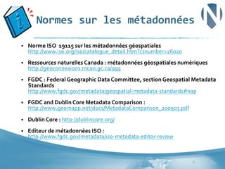 Normes	
  sur	
  les	
  métadonnées	
  
§ 

Norme	
  ISO	
  	
  19115	
  sur	
  les	
  métadonnées	
  géospatiales	
  
http://www.iso.org/iso/catalogue_detail.htm?csnumber=26020	
  

§ 

Ressources	
  naturelles	
  Canada	
  :	
  métadonnées	
  géospatiales	
  numériques	
  
http://geoconnexions.rncan.gc.ca/995	
  	
  

§ 

FGDC	
  :	
  Federal	
  Geographic	
  Data	
  Committee,	
  section	
  Geospatial	
  Metadata	
  
Standards	
  
http://www.fgdc.gov/metadata/geospatial-­‐metadata-­‐standards#nap	
  

§ 

FGDC	
  and	
  Dublin	
  Core	
  Metadata	
  Comparison	
  :	
  
http://www.geomapp.net/docs/MetadataComparison_200903.pdf	
  

§ 

Dublin	
  Core	
  :	
  http://dublincore.org/	
  

§ 

Editeur	
  de	
  métadonnées	
  ISO	
  :	
  
http://www.fgdc.gov/metadata/iso-­‐metadata-­‐editor-­‐review	
  

13	
  

 