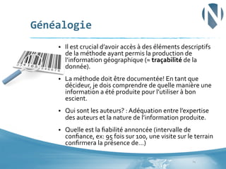 Généalogie	
  
§ 

Il	
  est	
  crucial	
  d’avoir	
  accès	
  à	
  des	
  éléments	
  descriptifs	
  
de	
  la	
  méthode	
  ayant	
  permis	
  la	
  production	
  de	
  
l’information	
  géographique	
  (≈	
  traçabilité	
  de	
  la	
  
donnée).	
  

§ 

La	
  méthode	
  doit	
  être	
  documentée!	
  En	
  tant	
  que	
  
décideur,	
  je	
  dois	
  comprendre	
  de	
  quelle	
  manière	
  une	
  
information	
  a	
  été	
  produite	
  pour	
  l’utiliser	
  à	
  bon	
  
escient.	
  

§ 

Qui	
  sont	
  les	
  auteurs?	
  :	
  Adéquation	
  entre	
  l’expertise	
  
des	
  auteurs	
  et	
  la	
  nature	
  de	
  l’information	
  produite.	
  

§ 

Quelle	
  est	
  la	
  ﬁabilité	
  annoncée	
  (intervalle	
  de	
  
conﬁance,	
  ex:	
  95	
  fois	
  sur	
  100,	
  une	
  visite	
  sur	
  le	
  terrain	
  
conﬁrmera	
  la	
  présence	
  de…)	
  
14	
  

 
