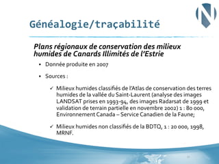 Généalogie/traçabilité	
  
	
  Plans	
  régionaux	
  de	
  conservation	
  des	
  milieux	
  

humides	
  de	
  Canards	
  Illimités	
  de	
  l’Estrie	
  

	
  

§ 

Donnée	
  produite	
  en	
  2007	
  	
  

§ 

Sources	
  :	
  	
  
ü 

Milieux	
  humides	
  classiﬁés	
  de	
  l’Atlas	
  de	
  conservation	
  des	
  terres	
  
humides	
  de	
  la	
  vallée	
  du	
  Saint-­‐Laurent	
  (analyse	
  des	
  images	
  
LANDSAT	
  prises	
  en	
  1993-­‐94,	
  des	
  images	
  Radarsat	
  de	
  1999	
  et	
  
validation	
  de	
  terrain	
  partielle	
  en	
  novembre	
  2002)	
  1	
  :	
  80	
  000,	
  
Environnement	
  Canada	
  –	
  Service	
  Canadien	
  de	
  la	
  Faune;	
  

ü 

Milieux	
  humides	
  non	
  classiﬁés	
  de	
  la	
  BDTQ,	
  1	
  :	
  20	
  000,	
  1998,	
  
MRNF.	
  

17	
  

 