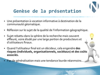 Genèse	
  de	
  la	
  présentation	
  
§ 

Une	
  présentation	
  à	
  vocation	
  informative	
  à	
  destination	
  de	
  la	
  
communauté	
  géomatique.	
  	
  

§ 

Réﬂexion	
  sur	
  le	
  sujet	
  de	
  la	
  qualité	
  de	
  l’information	
  géographique.	
  

§ 

Sujet	
  rebattu	
  dans	
  la	
  sphère	
  de	
  la	
  recherche	
  mais	
  souvent	
  
eﬄeuré,	
  voire	
  éludé	
  par	
  une	
  large	
  portion	
  de	
  producteurs	
  et	
  
d’utilisateurs	
  ﬁnaux.	
  

§ 

Quand	
  l’utilisateur	
  ﬁnal	
  est	
  un	
  décideur,	
  cela	
  engendre	
  des	
  
risques	
  (individuels,	
  organisationnels,	
  sociétaux)	
  et	
  des	
  coûts	
  
associés.	
  	
  

§ 

Pas	
  de	
  généralisation	
  mais	
  une	
  tendance	
  lourde	
  néanmoins…	
  

2	
  

 