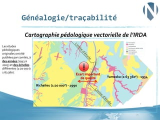 Généalogie/traçabilité	
  
	
  Cartographie	
  pédologique	
  vectorielle	
  de	
  l’IRDA	
  
Les	
  études	
  
pédologiques	
  
originales	
  ont	
  été	
  
publiées	
  par	
  comtés,	
  à	
  
des	
  années	
  (1943	
  à	
  
2005)	
  et	
  des	
  échelles	
  
diﬀérentes	
  (1:20	
  000	
  à	
  
1:63	
  360).	
  	
  

Écart	
  important	
  	
  
de	
  qualité	
  

Yamaska	
  (1:63	
  360e)	
  -­‐	
  1954	
  

Richelieu	
  (1:20	
  000e)	
  -­‐	
  1990	
  

21	
  

 