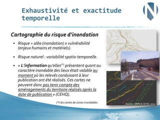 Exhaustivité	
  et	
  exactitude	
  
temporelle	
  	
  
	
  Cartographie	
  du	
  risque	
  d’inondation	
  
§ 

Risque	
  =	
  aléa	
  (inondation)	
  x	
  vulnérabilité	
  
(enjeux	
  humains	
  et	
  matériels).	
  

§ 

Risque	
  naturel	
  :	
  variabilité	
  spatio-­‐temporelle.	
  

§ 

«	
  L’information	
  qu’elles(*)	
  présentent	
  quant	
  au	
  
caractère	
  inondable	
  des	
  lieux	
  était	
  valable	
  au	
  
moment	
  où	
  les	
  relevés	
  conduisant	
  à	
  leur	
  
publication	
  ont	
  été	
  réalisés.	
  Ces	
  cartes	
  ne	
  
peuvent	
  donc	
  pas	
  tenir	
  compte	
  des	
  
aménagements	
  du	
  territoire	
  réalisés	
  après	
  la	
  
date	
  de	
  publication	
  »	
  (CEHQ).	
  	
  
	
  

	
  

	
  

	
  (*)	
  les	
  cartes	
  de	
  zones	
  inondables	
  

Source	
  :	
  MRN	
  &	
  CEHQ,	
  2013	
  

	
  

24	
  

 
